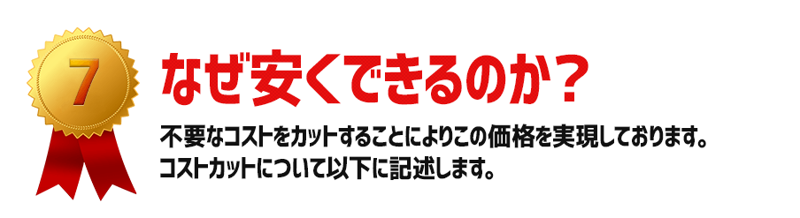 なぜ安くできるのか?:不要なコストをカットすることによりこの価格を実現しております。コストカットについて以下に記述します。