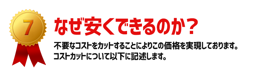 なぜ安くできるのか？：不要なコストをカットすることによりこの価格を実現しております。コストカットについて以下に記述します。