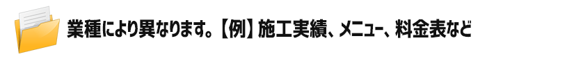 業種により異なります。【例】施工実績、メニュー、料金表など